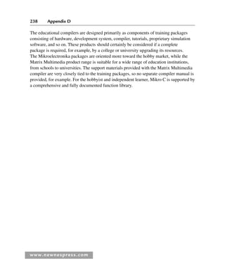 238 Appendix D
www.newnespress.com
The educational compilers are designed primarily as components of training packages
consisting of hardware, development system, compiler, tutorials, proprietary simulation
software, and so on. These products should certainly be considered if a complete
package is required, for example, by a college or university upgrading its resources.
The Mikroelectronika packages are oriented more toward the hobby market, while the
Matrix Multimedia product range is suitable for a wide range of education institutions,
from schools to universities. The support materials provided with the Matrix Multimedia
compiler are very closely tied to the training packages, so no separate compiler manual is
provided, for example. For the hobbyist and independent learner, Mikro C is supported by
a comprehensive and fully documented function library.
App 4-H8960.indd 238
App 4-H8960.indd 238 6/10/2008 9:30:06 AM
6/10/2008 9:30:06 AM
 
