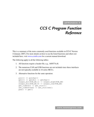 www.newnespress.com
CCS C Program Function
Reference
This is a summary of the more commonly used functions available in CCS C Version
4 (January 2007). For more details on how to use the listed functions and others not
included here, visit www.ccsinfo.com for a current manual download.
The following apply to all the following tables:
1. All functions require a header file, e.g., 16F877A.H.
2. The numerous CAN and USB functions are not included since these interfaces
are not typically available in 16 series MCUs.
3. Alternative functions for the same operation:
putc() == putchar()
getc() == getch() == getchar()
output_bit(PIN_XX,1) == output_high(PIN_XX)
output_bit(PIN_XX,0) == output_low(PIN_XX)
get_timer0() == get_rtcc();
set_timer0(nnn) == set_rtcc(nnn);
pow() == pwr()
A P P E N D I X F
App 6-H8960.indd 243
App 6-H8960.indd 243 6/10/2008 5:24:24 PM
6/10/2008 5:24:24 PM
 