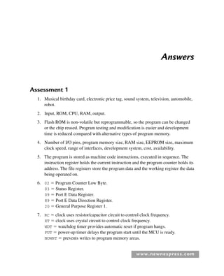 www.newnespress.com
Answers
Assessment 1
1. Musical birthday card, electronic price tag, sound system, television, automobile,
robot.
2. Input, ROM, CPU, RAM, output.
3. Flash ROM is non-volatile but reprogrammable, so the program can be changed
or the chip reused. Program testing and modification is easier and development
time is reduced compared with alternative types of program memory.
4. Number of I/O pins, program memory size, RAM size, EEPROM size, maximum
clock speed, range of interfaces, development system, cost, availability.
5. The program is stored as machine code instructions, executed in sequence. The
instruction register holds the current instruction and the program counter holds its
address. The file registers store the program data and the working register the data
being operated on.
6. 02  Program Counter Low Byte.
03  Status Register.
09  Port E Data Register.
89  Port E Data Direction Register.
20  General Purpose Register 1.
7. RC  clock uses resistor/capacitor circuit to control clock frequency.
XT  clock uses crystal circuit to control clock frequency.
WDT  watchdog timer provides automatic reset if program hangs.
PUT  power-up timer delays the program start until the MCU is ready.
NOWRT  prevents writes to program memory areas.
Exm-H8960.indd 257
Exm-H8960.indd 257 6/10/2008 9:40:26 AM
6/10/2008 9:40:26 AM
 