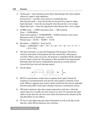 258 Answers
www.newnespress.com
8. Tristate gate  data switching circuit allows data through only when enabled;
otherwise, output is high impedance.
Current driver  provides extra current on a loaded data line.
Data direction latch  stores the bit that sets the port bit as input or output.
Input data latch  stores the incoming bit when the port line is set to input.
Output data latch  stores the outgoing bit when the port line is set to output.
9. 20-MHz clock → 5-MHz instruction clock → 200-ns period.
10ms  10,000,000ns.
Timer count required  10,000,000/200  50,000 instruction clock cycles.
Maximum count of 16-bit timer  65,536.
Preload value  65,536  50,000  15,536.
10. Resolution  2048/256  8mV per bit.
Output  (1000/2048)  256  125  0  64  32  16  8  4  0  1
 0111 11012.
11. The timer interrupt is set up at the beginning of the program. The timer is
started at some point in the program and runs concurrently with program
execution. When a time-out occurs, the program is suspended and the interrupt
service routine carried out. The program is then resumed at the original point.
Interrupts allow the timer to independently generate an accurate interval
between the timer start and interrupt request.
12. See the figure.
Idle S 0 0 0 0 0 P Idle 24V
1 1 1
13. RS232 is asynchronous, in that it has no separate clock signal. Instead, the
reception is resynchronized by each start bit, and reception is timed by a local
clock. SPI has a separate clock (used to strobe each bit into the receiver, generated
from the master MCU clock) and is therefore classed as a synchronous system.
14. SPI needs a hardware chip select signal connected to each slave, which the
master takes low to enable one slave receiver at a time. I2
C transmits the target
address on the data line; the slave must check all transmissions and pick up the
data that follow its own address.
15. I2
C has to send addressing and control information as well as the data on the
data line, while SPI has hardware slave selection.
Exm-H8960.indd 258
Exm-H8960.indd 258 6/10/2008 9:40:27 AM
6/10/2008 9:40:27 AM
 