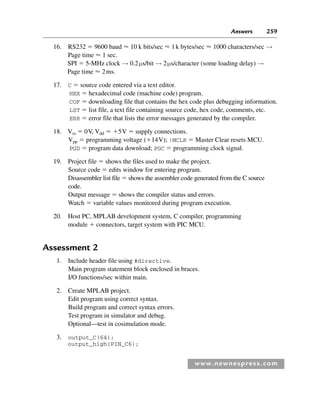 Answers 259
www.newnespress.com
16. RS232  9600 baud  10 k bits/sec  1k bytes/sec  1000 characters/sec →
Page time  1 sec.
SPI  5-MHz clock → 0.2μs/bit → 2μs/character (some loading delay) →
Page time  2ms.
17. C  source code entered via a text editor.
HEX  hexadecimal code (machine code) program.
COF  downloading file that contains the hex code plus debugging information.
LST  list file, a text file containing source code, hex code, comments, etc.
ERR  error file that lists the error messages generated by the compiler.
18. Vss  0V, Vdd  5V  supply connections.
Vpp  programming voltage (14V); !MCLR  Master Clear resets MCU.
PGD  program data download; PGC  programming clock signal.
19. Project file  shows the files used to make the project.
Source code  edits window for entering program.
Disassembler list file  shows the assembler code generated from the C source
code.
Output message  shows the compiler status and errors.
Watch  variable values monitored during program execution.
20. Host PC, MPLAB development system, C compiler, programming
module  connectors, target system with PIC MCU.
Assessment 2
1. Include header file using #directive.
Main program statement block enclosed in braces.
I/O functions/sec within main.
2. Create MPLAB project.
Edit program using correct syntax.
Build program and correct syntax errors.
Test program in simulator and debug.
Optional—test in cosimulation mode.
3. output_C(64);
output_high(PIN_C6);
Exm-H8960.indd 259
Exm-H8960.indd 259 6/10/2008 9:40:27 AM
6/10/2008 9:40:27 AM
 