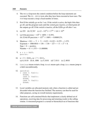 260 Answers
www.newnespress.com
4. The WHILE loop tests the control condition before the loop statements are
executed. The DO..WHILE tests after they have been executed at least once. The
FOR loop executes a loop a fixed number of times.
5. Port D bits initially go on for 1 sec. If the switch is active, the high 4 bits then
go off, and the program waits until the switch goes inactive, at which point all
the outputs go off. If the switch is inactive, all the LEDs go off after 1 sec.
6. (a) 255 (b) 32,767 (c) (2 – 1/223
)  2128
 6.8  1038
7. (a) 8-bit precision  1/28
 100%  0.39%.
(b) 32-bit FP precision  1/223
 100%  0.000012%.
8. Mantissa  011 → 1
4  1
8  0.25  0.125  0.375 → 1.375.
Exponent  1000 0010  130 → 130  127  3 → 23
 8.
Sign  0 → positive.
Number  8  1.375  11.000000.
9. a = n + 0x30;
putc(a);
10. n  5  01012, m  7  01112.
(a) 6, 0110 (b) 8, 1000 (c) 5, 0101 (d) 7, 0111 (e) 2, 0010
11. Continue means restart a loop, Break means quit a loop, Goto means jump to
a label unconditionally.
12. switch(x)
{ case 1: fun1();
break;
case 2: fun2();
break;
case 3: fun3();
break;
}
13. Local variables are allocated memory only when a function is called and are
discarded when the function has finished. The memory can then be used for
other purposes, saving on overall memory requirements.
14. Functions are self-contained blocks that implement a clearly defined set of
operations, receiving data for processing and returning results to the calling
routine. A structured program is a nested or hierarchical set of functions that
Exm-H8960.indd 260
Exm-H8960.indd 260 6/10/2008 9:40:27 AM
6/10/2008 9:40:27 AM
 