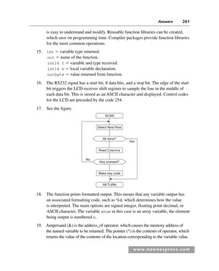Answers 261
www.newnespress.com
is easy to understand and modify. Reusable function libraries can be created,
which save on programming time. Compiler packages provide function libraries
for the most common operations.
15. int  variable type returned.
out  name of the function.
int16 t  variable and type received.
int16 n  local variable declaration.
outbyte  value returned from function.
16. The RS232 signal has a start bit, 8 data bits, and a stop bit. The edge of the start
bit triggers the LCD receiver shift register to sample the line in the middle of
each data bit. This is stored as an ASCII character and displayed. Control codes
for the LCD are preceded by the code 254.
17. See the figure.
Select Next Row
All done?
Key pressed?
Read Columns
Make key code
SCAN
RETURN
Yes
No
18. The function prints formatted output. This means that any variable output has
an associated formatting code, such as %d, which determines how the value
is interpreted. The main options are signed integer, floating point decimal, or
ASCII character. The variable anum in this case is an array variable, the element
being output is numbered n.
19. Ampersand () is the address_of operator, which causes the memory address of
the named variable to be returned. The pointer (*) is the contents of operator, which
returns the value of the contents of the location corresponding to the variable value.
Exm-H8960.indd 261
Exm-H8960.indd 261 6/10/2008 9:40:27 AM
6/10/2008 9:40:27 AM
 