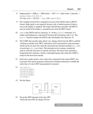 Answers 263
www.newnespress.com
8. Output period  1000μs  1000 clocks  250  4  timer count  prescale →
setup_timer_2(4,250,1).
10% duty cycle  102/1023 → set_PWM1_duty(102)
.
9. The standard serial LCD is designed to receive 8-bit ASCII codes in RS232
format. High speed is not required, because only a limited amount of data is
sent as the display is updated. The longer-link distance possible with RS232
may be useful if the display is mounted away from the MCU board.
10. 0x41 is the ASCII code for character ‘A’. In the printf()statement, it is
output and displayed as a decimal 65 because the formatting code is %d. The
putc() function outputs the ASCII code and displays the character ‘A’.
11. The UART data transfer takes about 1ms, during which time the MCU could be
working on another task. MCU utilization can be increased by using interrupts,
which can be set up to fire when the serial port has finished sending (int_tbe)
or receiving (int_rda) a byte. The interrupt service routines contain the
code to write the next byte or read the next byte. On return from interrupt, a
foreground task continues, which is interrupted again only when the UART is
ready for the next byte transfer.
12. Each slave sender needs a slave select line connected to the master MCU, not
to ground. The master program contains bit switching statements to enable the
select line of a slave MCU programmed to transmit.
13. i2c_start();
i2c_write(0xA0);
i2c_write(0x01);
i2c_write(0xFF);
i2c_write(0xAA);
i2c_stop();
14. See the figure.
PIC1
SDA
5V
SCL
PIC2
SDA
SCL
15. Set up the PSP interrupt in the slave PIC.
Select the slave PIC by taking !CS low.
Exm-H8960.indd 263
Exm-H8960.indd 263 6/10/2008 9:40:27 AM
6/10/2008 9:40:27 AM
 