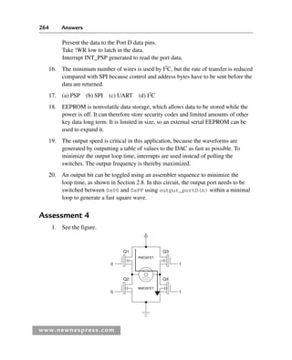 264 Answers
www.newnespress.com
Present the data to the Port D data pins.
Take !WR low to latch in the data.
Interrupt INT_PSP generated to read the port data.
16. The minimum number of wires is used by I2
C, but the rate of transfer is reduced
compared with SPI because control and address bytes have to be sent before the
data are returned.
17. (a) PSP (b) SPI (c) UART (d) I2
C
18. EEPROM is nonvolatile data storage, which allows data to be stored while the
power is off. It can therefore store security codes and limited amounts of other
key data long term. It is limited in size, so an external serial EEPROM can be
used to expand it.
19. The output speed is critical in this application, because the waveforms are
generated by outputting a table of values to the DAC as fast as possible. To
minimize the output loop time, interrupts are used instead of polling the
switches. The output frequency is thereby maximized.
20. An output bit can be toggled using an assembler sequence to minimize the
loop time, as shown in Section 2.8. In this circuit, the output port needs to be
switched between 0x00 and 0xFF using output_portD(n) within a minimal
loop to generate a fast square wave.
Assessment 4
1. See the figure.
PMOSFET
NMOSFET
Q1
0
0
1
1
Q2
Q3
Q4
Exm-H8960.indd 264
Exm-H8960.indd 264 6/10/2008 9:40:28 AM
6/10/2008 9:40:28 AM
 