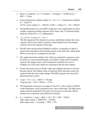 Answers 265
www.newnespress.com
2. Speed  6 steps/sec  6  7.5 deg/sec  45 deg/sec  45/360 rev/sec →
60/8  7.5rpm.
3. Linear characteristic: Output voltage, Vt  mt  c; t  temperature; Gradient,
m  10mV/°C.
At 0°C, sensor voltage, Vt  500mV, so 500  c. Hence, Vt  10t  500mV.
4. The parallel display uses more MCU output pins, drive requirements are more
complex (segment encoding required), and it shows only 3.5 numerical digits,
while the serial LCD is 16x2 alphanumeric.
5. lcd_symbol(DigMap[8],DIG1);
The first argument of the function is an array variable that contains the seven-
segment code for the number 8, and the second identifies the seven display
memory bits for the segments of the digit.
6. The DC motor needs position feedback to achieve a set position or speed. A
slotted wheel and optical sensor produce pulses as the shaft turns, allowing the
MCU to count the revs completed in unit time.
7. The stepper motor has multiple coils, which are energized in sequence to turn
the shaft, so it can be turned through a set number of steps with no feedback
required. The stepper motor on the mechatronics board has two sets of
windings, two wires each, which are connected to the four drive outputs.
8. Connect the motor sensor to Timer1 input and configure the timer to measure
the pulse period. The Capture mode of operation allows the timer count to be
captured when the sensor input changes. The MCU program can convert the
pulse period into revs/sec.
9. 1 step  7.5°, 1 rev  360/7.5  48 steps.
Time per step  1/48  20.8ms  21 ms.
10. The temperature sensor gives an output of 10mV/°C, with an offset of 500mV,
so the temperature can be calculated at any value in that range. The light sensor
output cannot be quantified in the same way, because it is not linear and the
absolute level is therefore more difficult to calculate.
11. Vt  sensitivity  temp  offset  (10  25)  500  750mV.
ADC output scaling  2048/1024  2mV/bit.
ADC output value  Vt/scaling  750/2  375.
Exm-H8960.indd 265
Exm-H8960.indd 265 6/10/2008 9:40:28 AM
6/10/2008 9:40:28 AM
 