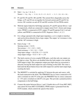 266 Answers
www.newnespress.com
12. Sink  Pg.Ng  M.N.F.
Source  !Pg.!Ng = (P.M.!N.F)+(P.!M.F) = P.F.((M.!N)+!M).
13. P1 and N2, P2 and N1, M1 and M2. The current flows diagonally across the
bridge, so P1 and N2 are on together for forward current and P2 and N1 for
reverse. M1 switches on and off N2 and M2 switches N2 for PWM control.
14. With the inputs linked for full bridge operation, P1 and P2 operate Drives 1 and
2, respectively, which are connected to stepper motor Coil 1, brown and orange
wires. PWM1 is connected to CCP1 output. P3 and P4 operate Coil 2, red and
yellow; and PWM3 is connected to CCP2. Sequence: Drive 1, 4, 2, 3.
15. It is voltage operated with a high input impedance, so it is simple to interface
and can be driven directly from a logic output. The output ‘on’ resistance is low,
and the ‘off’ resistance is high.
16. Gain of amp  10.
Sensing resistor  0.1Ω.
Test resistor  3.3  0.5  3.8Ω.
Total resistance  3.8  0.1  3.9Ω.
Amp input voltage  (0.1/3.9)  5  0.13V.
Amp output voltage  0.13  10  1.3V.
17. The latch consists of cross-coupled NOR gates, such that only one output can
be high at a time. The drives are disabled when the fault output is low and the
LED output is high. The comparator output goes high when an overcurrent is
detected, forcing the fault output low and switching on the LED. This state is
held until the Reset button forces the LED output low and the fault output high,
resetting the latch.
18. The MOSFET is switched by applying 5V between the gate and source, with
the load connected to the drain. The NMOSFET has its source connected to 0V
and is switched on with 5V at the gate; the PMOSFET has its source connected
to 5V and is switched on with 0V at its gate. This provides symmetrical drive
components in the half bridge.
19. Connect the motor between Drives 1 and 2. Enable drive at P1 from MCU RD7,
and control N2 from MCU CCP2(RD2). PWM output is generated from the
CCP2 module, which controls the speed of the motor.
Exm-H8960.indd 266
Exm-H8960.indd 266 6/10/2008 9:40:28 AM
6/10/2008 9:40:28 AM
 