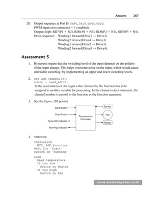 Answers 267
www.newnespress.com
20. Output sequence at Port D: 0x80, 0x10, 0x40, 0x20.
PWM inputs not connected  1 (enabled).
Outputs high: RD7(P1  N2), RD4(P4  N3), RD6(P2  N1), RD5(P3  N4).
Drive sequence: Winding1 forward(Drive1 → Drive2).
Winding2 reverse(Drive4 → Drive3).
Winding1 reverse(Drive2 → Drive1).
Winding2 forward(Drive3 → Drive4).
Assessment 5
1. Hysteresis means that the switching level of the input depends on the polarity
of the input change. This helps overcome noise on the input, which would cause
unreliable switching, by implementing an upper and lower switching levels.
2. set_adc_channel(0);
numin  read_adc();
In the read statement, the input value returned by the function has to be
assigned to another variable for processing. In the channel select statement, the
channel number is passed to the function as the function argument.
3. See the figure. (10 points)
Temperature
Controller
Sensor
Heater
Fan
Start Button
Stop Button
Temp OK Indicator
Running Indicator
4. TEMPCON
Initialize
MCU, ADC,Functions
Wait for 'Start'
Switch on 'Running'
Loop
Read temperature
If too low
Switch on Heater
If too high
Switch on Fan
Exm-H8960.indd 267
Exm-H8960.indd 267 6/10/2008 9:40:28 AM
6/10/2008 9:40:28 AM
 
