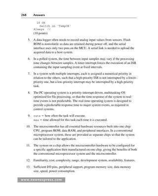 268 Answers
www.newnespress.com
If OK
Switch on 'TempOK'
Always //
(10 points)
5. A data logger often needs to record analog input values from sensors. Flash
ROM is nonvolatile so data are retained during power off, and the serial
interface uses only two pins on the MCU. A serial link is needed to upload the
acquired data to a host system.
6. In a polled system, the time between input samples may vary if the processing
time changes between samples. A timer interrupt forces the execution of an ISR
containing the input sampling event at fixed intervals.
7. In a system with multiple interrupts, each is assigned a numerical priority in
relation to the others, such that a high-priority ISR is not interrupted by a lower-
priority one, but a low-priority interrupt may be interrupted by a high-priority
task.
8. The PC operating system is a priority-interrupt driven, multitasking OS
optimized for file processing, so that the time response of the system to real-
time events is not predictable. The real-time operating system is designed to
provide a predictable response time to major system events, as required in
control systems.
9. rate  how often the task will execute.
max  time allowed for this task each time it is executed.
10. The microcontroller has all essential hardware resources built into one chip:
CPU, program ROM, data RAM, and peripheral interfaces. In a conventional
microprocessor system, these are provided as separate chips so that the system
can be tailored to the application.
11. The system on a chip allows the microcontroller hardware to be configured for
a specific application then manufactured on one chip, giving the benefits of both
the conventional microprocessor system and the microcontroller.
12. Familiarity, cost, complexity, range, development system, availability, features.
13. Sufficient I/O pins, peripheral support, program memory size, data memory
size, speed, power consumption.
Exm-H8960.indd 268
Exm-H8960.indd 268 6/10/2008 9:40:28 AM
6/10/2008 9:40:28 AM
 