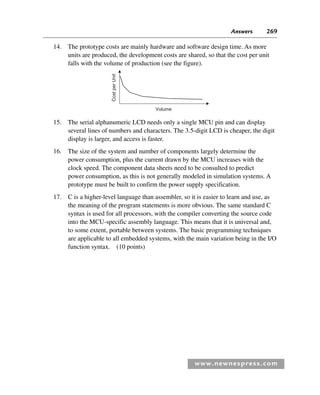 Answers 269
www.newnespress.com
14. The prototype costs are mainly hardware and software design time. As more
units are produced, the development costs are shared, so that the cost per unit
falls with the volume of production (see the figure).
Cost
per
Unit
Volume
15. The serial alphanumeric LCD needs only a single MCU pin and can display
several lines of numbers and characters. The 3.5-digit LCD is cheaper, the digit
display is larger, and access is faster.
16. The size of the system and number of components largely determine the
power consumption, plus the current drawn by the MCU increases with the
clock speed. The component data sheets need to be consulted to predict
power consumption, as this is not generally modeled in simulation systems. A
prototype must be built to confirm the power supply specification.
17. C is a higher-level language than assembler, so it is easier to learn and use, as
the meaning of the program statements is more obvious. The same standard C
syntax is used for all processors, with the compiler converting the source code
into the MCU-specific assembly language. This means that it is universal and,
to some extent, portable between systems. The basic programming techniques
are applicable to all embedded systems, with the main variation being in the I/O
function syntax. (10 points)
Exm-H8960.indd 269
Exm-H8960.indd 269 6/10/2008 9:40:28 AM
6/10/2008 9:40:28 AM
 