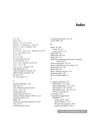 www.newnespress.com
Index
#bit 86
#byte 86
#define PIN_A0 40 86
#define T1_INTERNAL 0x85 86
#device ADC⫽8 directive 100
#fuses 11
#include 16F877A.h. statement 24, 39, 78
#int_ext directive 107
#list 86
#nolist 86
#pragma directive 230
#task directive 193
#use delay directive 66, 78, 212
#use rs232 78
#use rtos() directive 193
7-Bit ASCII codes 53
16F877 peripheral interrupts 105
16F877 primary interrupts 105
877 chip 9, 16
877 time registers 14
A
ACTIVE components 206
AD0–AD7 15
ALU (arithmetic and logic unit) 7
amp[n] array 131
Analog inputs 245
Analog setup 99–100, 101
Analog-to-digital converter (ADC) 12, 15
Animation options 224
ARES 203
Arithmetic and logical operations 54, 241
Arrays 74–5
Assembler block 88–92
Assignment operations 52–4, 55
Atmel (AVR) 196
B
BAR1 203, 204
list file 215–19
source code 211–12
BAR1.COF 221
BAR1.DSN 205, 221
BAR1.LST 215
BASE (basic application and system evaluation)
board 186–9
BCD count program 152, 153
Binary coded decimal (BCDx) digits 152
Blank program 47, 48
Block rotate 249
Break, continue, and goto 57–9
Breakpoint button 223
Brown-out Reset (BoR) 10
C
C compiler comparison 227
HiTech PIC C 227, 230–3
Matrix Multimedia C 227, 234–6
Microchip C18 227, 228–30
Mikroelektronika C 227, 234, 235
for PIC 16 series M 237
C interrupts 104–5
C mechatronics applications:
PICDEM 137
analog sensors 162–6
board simulation 171–5
DC motor test programs 152–6
liquid crystal display 146–52
Index-H8960.indd 271
Index-H8960.indd 271 6/10/2008 6:12:04 PM
6/10/2008 6:12:04 PM
 