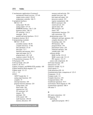 272 Index
www.newnespress.com
C mechatronics applications (Continued)
mechatronics board overview 137–46
stepper motor control 156–62
temperature controller 166–71
C peripheral interfaces:
PIC16 C 99
analog input 99–103
analog output 127–32
EEPROM interface 126–7, 128
hardware timers 108–13
I2
C serial bus 118–21
interrupts 104–8
parallel and serial interfaces 121–5
C program structure 60–2
C programming essentials:
PIC16 C 35–40
assembler routines 86–94
compiler directives 77–86
data operations 47–55
data types 73–7
functions and structure 60–4
input and output 64–73
program basics 40–7, 48
sequence control 56–60, 61
C Programming Language, The 23
C18 program 230
C18 User Guide 228, 229
CALC.C 69, 70–3
Capture, Compare, and PWM (CCP) modules 109
Capture hardware block diagram 112
Capture mode 111–13
CCP_1 112
CCS C:
16F877 header file 11
analog input functions 103
compiler 35
interrupt functions 104
program function reference 243
analog inputs 245
block rotate 249
character test 252
I2
C serial port 247
integers 251
interrupts 254
LCD control 248
math functions 249–50
memory allocation 255
memory read and write 254
parallel slave port 248
port input and output 244
processor controls 253
register manipulation 248
RS232 serial port 246
search and sort 253
special setup 255
SPI serial port 247
timers 245
trigonometric functions 251
type conversions 252
programming syntax 239
arithmetic and logic operators 241
compiler directives 239
formatting codes 241
I/O functions 240
program blocks 239
punctuation syntax 239
relational operators 240
variable types 240
software design:
BAR1 list file 215–19
BAR1 source code 211–12
PIC registers 212–15
source code components 48
CCS timer function 109
Character test 252
Character variable 52, 53
Clock options 9
Code protection (CP) 10
Communication links, comparison of 123–5
Comparator 15–16
Compare mode 111
Compiler directives 239
Component button 205
Conditional operations 54–5
Conventions, block diagram of 180
Counter/timer operation 108–9
CR mode 9
D
DC motor connections 142
Debugging 145–6
and testing:
application program 180–2
Index-H8960.indd 272
Index-H8960.indd 272 6/10/2008 6:12:04 PM
6/10/2008 6:12:04 PM
 