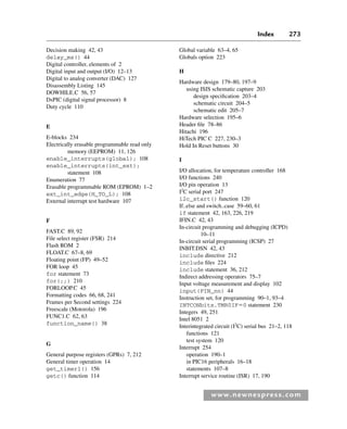 Index 273
www.newnespress.com
Decision making 42, 43
delay_ms() 44
Digital controller, elements of 2
Digital input and output (I/O) 12–13
Digital to analog converter (DAC) 127
Disassembly Listing 145
DOWHILE.C 56, 57
DsPIC (digital signal processor) 8
Duty cycle 110
E
E-blocks 234
Electrically erasable programmable read only
memory (EEPROM) 11, 126
enable_interrupts(global); 108
enable_interrupts(int_ext);
statement 108
Enumeration 77
Erasable programmable ROM (EPROM) 1–2
ext_int_edge(H_TO_L); 108
External interrupt test hardware 107
F
FAST.C 89, 92
File select register (FSR) 214
Flash ROM 2
FLOAT.C 67–8, 69
Floating point (FP) 49–52
FOR loop 45
for statement 73
for(;;) 210
FORLOOP.C 45
Formatting codes 66, 68, 241
Frames per Second settings 224
Freescale (Motorola) 196
FUNC1.C 62, 63
function_name() 38
G
General purpose registers (GPRs) 7, 212
General timer operation 14
get_timer1() 156
getc() function 114
Global variable 63–4, 65
Globals option 223
H
Hardware design 179–80, 197–9
using ISIS schematic capture 203
design specification 203–4
schematic circuit 204–5
schematic edit 205–7
Hardware selection 195–6
Header file 78–86
Hitachi 196
HiTech PIC C 227, 230–3
Hold In Reset buttons 30
I
I/O allocation, for temperature controller 168
I/O functions 240
I/O pin operation 13
I2
C serial port 247
i2c_start() function 120
If..else and switch..case 59–60, 61
if statement 42, 163, 226, 219
IFIN.C 42, 43
In-circuit programming and debugging (ICPD)
10–11
In-circuit serial programming (ICSP) 27
INBIT.DSN 42, 43
include directive 212
include files 224
include statement 36, 212
Indirect addressing operators 75–7
Input voltage measurement and display 102
input(PIN_nn) 44
Instruction set, for programming 90–1, 93–4
INTCONbits.TMR0IF⫽0 statement 230
Integers 49, 251
Intel 8051 2
Interintegrated circuit (I2
C) serial bus 21–2, 118
functions 121
test system 120
Interrupt 254
operation 190–1
in PIC16 peripherals 16–18
statements 107–8
Interrupt service routine (ISR) 17, 190
Index-H8960.indd 273
Index-H8960.indd 273 6/10/2008 6:12:04 PM
6/10/2008 6:12:04 PM
 