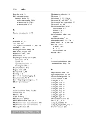 274 Index
www.newnespress.com
Inversion error 224
ISIS schematic capture:
hardware design 203
design specification 203–4
schematic circuit 204–5
schematic edit 205–7
K
Keypad and calculator 68–73
L
Labcenter 203, 227
lcd.inc 152
lcd_symbol() function 151, 152, 156
LCDDATAx 147
Least significant bit (LSB) 108
LED flasher program 229
Light sensor 162–3, 164
Linker errors 224
Liquid crystal display (LCD) 146
connections 146–9
control 248
segment connections 147
test program 149–52
Local variable 63–4, 65
Logical errors 224
Loop control 42, 44
Looping 41–2
Low-cost in-circuit debugging 2
Low pin count (LPC) 8
Low-voltage programming mode 11
LP (low-power) mode 9
M
main() function 60, 62, 73, 210
makenum() 73
Mantissa 49
math.h library 131
Math functions 249–50
Matrix Multimedia C 227, 234–6
Mechatronics board fixed connections 141
Mechatronics board user connections 142
Memory allocation 255
Memory read and write 254
Microchip 227
Microchip C18 227, 228–30
Microchip MPLAB ICD2®
29
Microchip PICkit2 programmer 27
Microchip® Inc. 137
Microcontroller unit (MCU) 1
configuration 8–12
features 3, 4, 5
programs 35
Microcontrollers 196–7, 198
types 8
Microsoft Windows®
191
Mikroelektronika C 227, 234, 235
Motor drives 138, 139, 142, 143
MPLAB 2, 10–11
C project 23–4
ICD2 145
IDE screenshot 39
MPSIM 181–2
N
National Semiconductor 196
“Null terminated string” 75
O
Object Selector panel 205
Operating System (OS) 191
Oscillator start-up timer 10
out() function 62, 64
outbyte.c 25
outbyte.cof 25
outbyte.err 26
outbyte.hex 25
outbyte.lst 25
outbyte.mcp 26
outbyte.mcw 26
outbyte.pjt 26
outbyte.sym 26
OUTBYTE test circuit 38
OUTNUM.COF 37
output_D(255) 38
output_high(PIN_nn) 44
Overview window 206
Index-H8960.indd 274
Index-H8960.indd 274 6/10/2008 6:12:04 PM
6/10/2008 6:12:04 PM
 