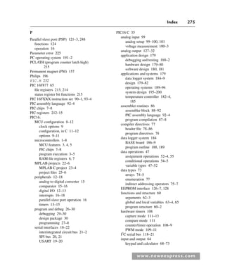 Index 275
www.newnespress.com
P
Parallel slave port (PSP) 121–3, 248
functions 124
operation 16
Parameter error 225
PC operating system 191–2
PCLATH (program counter latch high)
215
Permanent magnet (PM) 157
Philips 196
PIC.H 232
PIC 16F877 65
file registers 213, 214
status register bit functions 215
PIC 16FXXX instruction set 90–1, 93–4
PIC assembly language 92–4
PIC chips 7–8
PIC registers 212–15
PIC16:
MCU configuration 8–12
clock options 9
configuration, in C 11–12
options 9–11
microcontrollers 1–8
MCU features 3, 4, 5
PIC chips 7–8
program execution 3–5
RAM file registers 6, 7
MPLAB projects 22–6
MPLAB C project 23–4
project files 25–6
peripherals 12–18
analog-to-digital converter 15
comparator 15–16
digital I/O 12–13
interrupts 16–18
parallel slave port operation 16
timers 13–15
program and debug 26–30
debugging 29–30
design package 30
programming 27–8
serial interfaces 18–22
interintegrated circuit bus 21–2
SPI bus 20, 21
USART 19–20
PIC16 C 35
analog input 99
analog setup 99–100, 101
voltage measurement 100–3
analog output 127–32
application design 179
debugging and testing 180–2
hardware design 179–80
software design 180, 181
applications and systems 179
data logger system 184–9
design 179–82
operating systems 189–94
system design 195–200
temperature controller 182–4,
185
assembler routines 86
assembler block 88–92
PIC assembly language 92–4
program compilation 87–8
compiler directives 77
header file 78–86
program directives 78
data logger system 184
BASE board 186–9
program outline 188, 189
data operations 47
assignment operations 52–4, 55
conditional operations 54–5
variable types 47–52
data types 73
arrays 74–5
enumeration 77
indirect addressing operators 75–7
EEPROM interface 126–7, 128
functions and structure 60
arguments 62–3
global and local variables 63–4, 65
program structure 60–2
hardware timers 108
capture mode 111–13
compare mode 111
counter/timer operation 108–9
PWM mode 109–11
I2
C serial bus 118–21
input and output 64
keypad and calculator 68–73
Index-H8960.indd 275
Index-H8960.indd 275 6/10/2008 6:12:04 PM
6/10/2008 6:12:04 PM
 