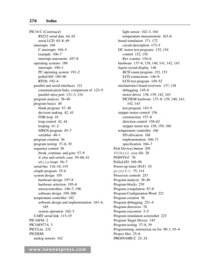 276 Index
www.newnespress.com
PIC16 C (Continued)
RS232 serial data 64, 65
serial LCD 65–8, 69
interrupts 104
C interrupts 104–5
example 106–7
interrupt statements 107–8
operating systems 189
interrupts 190–1
PC operating system 191–2
polled I/O 189–90
RTOS 192–4
parallel and serial interfaces 121
communication links, comparison of 123–5
parallel slave port 121–3, 124
program analysis 38–40
program basics 40
blank program 47, 48
decision making 42, 43
FOR loop 45
loop control 42, 44
looping 41–2
SIREN program 45–7
variables 40–1
program creation 36
program testing 37–8, 39
sequence control 56
break, continue, and goto 57–9
if..else and switch..case 59–60, 61
while loops 56–7
serial bus 116–18, 119
simple program 35–6
system design 195
hardware design 197–9
hardware selection 195–6
microcontrollers 196–7, 198
software design 199–200
temperature controller 182
software design and implementation 183–4,
185
system operation 182–3
UART serial link 113–15
PIC16F84 2
PIC16F877A 3
PICCLite 232
PICDEM:
analog sensors 162
light sensor 162–3, 164
temperature measurement 163–6
board simulation 171, 172
circuit description 173–5
DC motor test programs 152, 154
control 152, 154
Rev counter 154–6
hardware 137–8, 139, 140, 141, 142, 143
liquid crystal display 146
BCD count program 152, 153
LCD connections 146–9
LCD test program 149–52
mechatronics board overview 137, 138
debugging 145–6
motor drives 138, 139, 142, 143
PICDEM hardware 137–8, 139, 140, 141,
142, 143
test program 143–5
stepper motor control 156
construction 157–8
direction control 158–62
stepper motor test 158, 159, 160
temperature controller 166
I/O allocation 168
implementation 168–71
specification 166–7
Pick Devices button 205
PICkit2.exe file 28
POINTS.C 76
Polled I/O 189–90
Power-up timer (PuT) 10
printf() 75, 114
Processor controls 253
Program analysis 38–40
Program blocks 239
Program compilation 87–8
Program Configuration Word 221
Program creation 36
Program debugging 221–4
Program directives 78
Program execution 3–5
Program simulation screenshot 223
Program Target Device 145
Program testing 37–8, 39
Programming, instruction set for 90–1, 93–4
Project files 25–6
PROJNAME.C 23, 24
Index-H8960.indd 276
Index-H8960.indd 276 6/10/2008 6:12:05 PM
6/10/2008 6:12:05 PM
 