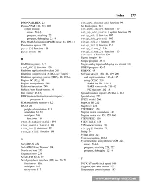 Index 277
www.newnespress.com
PROJNAME.HEX 23
Proteus VSM 182, 203, 205
system testing:
errors 224–6
program, attaching 221
program, debugging 221–4
Pulse Width Modulation (PWM) mode 14, 109–11
Punctuation syntax 239
putc(13) function 114
putc(code) 66
R
RAM file registers 6, 7
read_ADC() function 100
Real-time application flowchart 209
Real-time counter clock (RTCC), see Timer0
Real-time operating system (RTOS) 18, 192–4
Register 0C (1210) 93
Register manipulation 248
Relational operators 240
Release From Reset buttons 30
Rev counter 154–6
RISC (reduced instruction set computer)
processor 4
ROM (read only memory) 1, 2
RS232 20
peripheral simulation 115
serial data 64, 65
serial port 246
functions 114
rtos_disable(task1) 194
rtos_enable(task1) 194
rtos_run() statement 193
rtos_yield() function 194
S
Salvo RTOS 232
Salvo RTOS User Manual 194
Search and sort 253
Sequence error 224
Serial LCD 65–8, 69
Serial peripheral interface (SPI) bus 20, 21
function set 116
serial port 247
test system 117
set_ADC_channel(n) function 99
Set Font option 223
set_pwm1_duty() function 110
set_up_adc_ports() system function 99
setup_adc() function 102
setup_adc_ports() 102
setup_ccp1() function 110
setup_lcd() function 151
setup_timer_1 156
setup_timer_2() function 110
setwave() function 129
Signed integers 49
Simple program 35–6
Single analog input and display test circuit 100
SIREN program 45–7
SIREN.C 45
Software design 180, 181, 199–200
and implementation 183–4, 185
using CCS C 209
BAR1 list file 215–19
BAR1 source code 211–12
PIC registers 212–15
Special function registers (SFRs) 7, 212
Special setup 255
SPICE model 206
Step Out Of 222
Step Over 222
STEPDIR.C 158
Stepper motor connections 143
Stepper motor test 158, 159, 160
STEPSPEED 158
STEPTEST.C 158
STMicroelectronics 196
strcpy() function 75
String 74
Syntax error 224
System operation 182–3
System testing, using Proteus VSM 221
errors 224–6
program, attaching 221, 222
program, debugging 221–4
T
T0CKI (Timer0 clock input) 109
Tagged Object edit buttons 207
Temperature control system 183
Index-H8960.indd 277
Index-H8960.indd 277 6/10/2008 6:12:05 PM
6/10/2008 6:12:05 PM
 