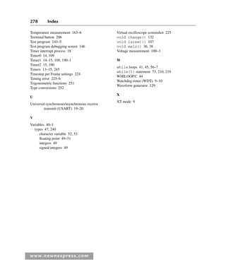 278 Index
www.newnespress.com
Temperature measurement 163–6
Terminal button 206
Test program 143–5
Test program debugging screen 146
Timer interrupt process 18
Timer0 14, 109
Timer1 14–15, 109, 190–1
Timer2 15, 190
Timers 13–15, 245
Timestep per Frame settings 224
Timing error 225–6
Trigonometric functions 251
Type conversions 252
U
Universal synchronous/asynchronous receive
transmit (USART) 19–20
V
Variables 40–1
types 47, 240
character variable 52, 53
floating point 49–51
integers 49
signed integers 49
Virtual oscilloscope screenshot 225
void change() 132
void isrext() 107
void main() 36, 38
Voltage measurement 100–3
W
while loops 41, 45, 56–7
while(1) statement 73, 210, 219
WHILOOP.C 44
Watchdog timer (WDT) 9–10
Waveform generator 129
X
XT mode 9
Index-H8960.indd 278
Index-H8960.indd 278 6/10/2008 6:12:05 PM
6/10/2008 6:12:05 PM
 