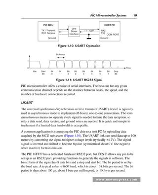 PIC Microcontroller Systems 19
www.newnespress.com
PIC microcontroller offers a choice of serial interfaces. The best one for any given
communication channel depends on the distance between nodes, the speed, and the
number of hardware connections required.
USART
The universal synchronous/asynchronous receive transmit (USART) device is typically
used in asynchronous mode to implement off-board, one-to-one connections. The term
asynchronous means no separate clock signal is needed to time the data reception, so
only a data send, data receive, and ground wires are needed. It is quick and simple to
implement if a limited data bandwidth is acceptable.
A common application is connecting the PIC chip to a host PC for uploading data
acquired by the MCU subsystem (Figure 1.10). The USART link can send data up to 100
meters by converting the signal to higher-voltage levels (typically ⫾12V). The digital
signal is inverted and shifted to become bipolar (symmetrical about 0V, line negative
when inactive) for transmission.
The PIC 16F877 has a dedicated hardware RS232 port, but CCS C allows any pin to be
set up as an RS232 port, providing functions to generate the signals in software. The
basic form of the signal has 8 data bits and a stop and start bit. The bit period is set by
the baud rate. A typical value is 9600 baud, which is about 10k bits per second. The bit
period is then about 100 μs, about 1 byte per millisecond, or 1K byte per second.
Line
Driver
Interface
PIC MCU
TX1 Transmit
RX1 Receive
Ground Ground
HOST PC
COM PORT
RX2
TX2
⫹/⫺ 12V
Figure 1.10: USART Operation
Bit Period
Time
1
0
Idle Start
Bit
Stop
Bit
Bit
0
Bit
1
Bit
2
Bit
3
Bit
4
Bit
5
Bit
6
Bit
7
Figure 1.11: USART RS232 Signal
Ch01-H8960.indd 19
Ch01-H8960.indd 19 6/10/2008 4:56:58 PM
6/10/2008 4:56:58 PM
 