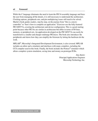 www.newnespress.com
While the C language eliminates the need to learn the PIC16 assembly language and frees
the user from managing all the details, it is still necessary to understand the architecture.
Clocking options, peripherals sets, and pin multiplexing issues still need to be solved.
Martin’s book guides readers, step-by-step, on the journey from “this is a micro-
controller” to “here’s how to complete an application.” Exercises use the fully featured
PIC16F877A, covering the architecture and device configuration. This is a good starting
point because other PIC16s are similar in architecture but differ in terms of IO lines,
memory, or peripheral sets. An application developed on the PIC16F877A can easily be
transferred to a smaller and cheaper midrange PICmicro. The book also introduces the
peripherals and shows how they can simplify the firmware by letting the hardware do the
work.
MPLAB®
, Microchip’s Integrated Development Environment, is also covered. MPLAB
includes an editor and a simulator and interfaces with many compilers, including the
CCS compiler used in this book. Finally, the book includes the Proteus®
simulator which
allows complete system simulation, saving time and money on prototype PCBs.
Dan Butler
Principal Applications Engineer
Microchip Technology Inc.
xii Foreword
For-H8960.indd xii
For-H8960.indd xii 6/10/2008 10:36:25 AM
6/10/2008 10:36:25 AM
 