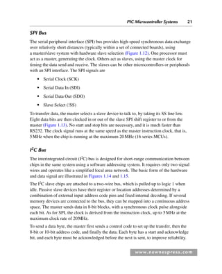 PIC Microcontroller Systems 21
www.newnespress.com
SPI Bus
The serial peripheral interface (SPI) bus provides high-speed synchronous data exchange
over relatively short distances (typically within a set of connected boards), using
a master/slave system with hardware slave selection (Figure 1.12). One processor must
act as a master, generating the clock. Others act as slaves, using the master clock for
timing the data send and receive. The slaves can be other microcontrollers or peripherals
with an SPI interface. The SPI signals are
● Serial Clock (SCK)
● Serial Data In (SDI)
● Serial Data Out (SDO)
● Slave Select (!SS)
To transfer data, the master selects a slave device to talk to, by taking its SS line low.
Eight data bits are then clocked in or out of the slave SPI shift register to or from the
master (Figure 1.13). No start and stop bits are necessary, and it is much faster than
RS232. The clock signal runs at the same speed as the master instruction clock, that is,
5MHz when the chip is running at the maximum 20MHz (16 series MCUs).
I2
C Bus
The interintegrated circuit (I2
C) bus is designed for short-range communication between
chips in the same system using a software addressing system. It requires only two signal
wires and operates like a simplified local area network. The basic form of the hardware
and data signal are illustrated in Figures 1.14 and 1.15.
The I2
C slave chips are attached to a two-wire bus, which is pulled up to logic 1 when
idle. Passive slave devices have their register or location addresses determined by a
combination of external input address code pins and fixed internal decoding. If several
memory devices are connected to the bus, they can be mapped into a continuous address
space. The master sends data in 8-bit blocks, with a synchronous clock pulse alongside
each bit. As for SPI, the clock is derived from the instruction clock, up to 5MHz at the
maximum clock rate of 20MHz.
To send a data byte, the master first sends a control code to set up the transfer, then the
8-bit or 10-bit address code, and finally the data. Each byte has a start and acknowledge
bit, and each byte must be acknowledged before the next is sent, to improve reliability.
Ch01-H8960.indd 21
Ch01-H8960.indd 21 6/10/2008 4:57:03 PM
6/10/2008 4:57:03 PM
 