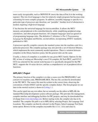PIC Microcontroller Systems 23
www.newnespress.com
more easily recognizable, such as MOVF05,W (move the data at Port A to the working
register). This low-level language is fine for relatively simple programs but becomes time
consuming for more complex programs. In addition, assembly language is specific to a
particular type of processor and, therefore, not “portable.” Another level of abstraction is
needed, requiring a high-level language.
C has become the universal language for microcontrollers. It allows the MCU
memory and peripherals to be controlled directly, while simplifying peripheral setup,
calculations, and other program functions. All computer languages need an agreed set
of programming language rules. The definitive C reference is The C Programming
Language by Kernighan and Ritchie, second edition, incorporating ANSI C standards,
published in 1983.
A processor-specific compiler converts the standard syntax into the machine code for a
particular processor. The compiler package may also provide a set of function libraries,
which implement the most commonly needed operations. There is variation between
compilers in the library function syntax, but the general rules are the same.
Usually, a choice of compilers is available for any given MCU family. Options for the
PIC at time of writing are Microchip’s own C18 compiler, Hi-Tech PICC, and CCS C.
CCS was selected for the current work because it is specifically designed for the PIC
MCU, supports the 16 series devices, and has a comprehensive set of peripheral driver
functions.
MPLAB C Project
The primary function of the compiler is to take a source text file PROJNAME.C and
convert it to machine code, PROJNAME.HEX. The hex file can then be downloaded
to the PIC MCU. The source file must be written in the correct form, observing the
conventions of both ANSI C and the specific compiler dialect. The first program we see
later in the tutorial section is shown in Listing 1.1.
This can be typed into any text editor, but we normally use the editor in MPLAB, the
standard Microchip development system software package. This provides file management,
compiler interface and debugging facilities for PIC projects, and may be downloaded free
of charge from www.microchip.com. Before starting work, the complier also has to be
installed. The compiler file path is set in MPLAB by selecting Project, Set Language Tool
Locations. The compiler can then be selected via the Project, Select Language Tool Suite
menu option. Browse for the compiler executable file (CCSC.EXE) and select it.
Ch01-H8960.indd 23
Ch01-H8960.indd 23 6/10/2008 4:57:04 PM
6/10/2008 4:57:04 PM
 