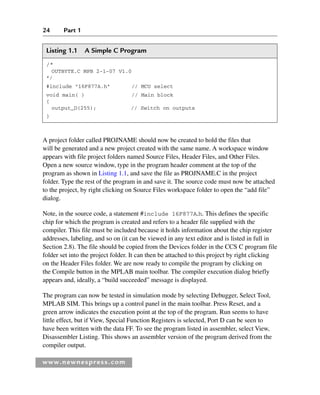 24 Part 1
www.newnespress.com
A project folder called PROJNAME should now be created to hold the files that
will be generated and a new project created with the same name. A workspace window
appears with file project folders named Source Files, Header Files, and Other Files.
Open a new source window, type in the program header comment at the top of the
program as shown in Listing 1.1, and save the file as PROJNAME.C in the project
folder. Type the rest of the program in and save it. The source code must now be attached
to the project, by right clicking on Source Files workspace folder to open the “add file”
dialog.
Note, in the source code, a statement #include 16F877A.h. This defines the specific
chip for which the program is created and refers to a header file supplied with the
compiler. This file must be included because it holds information about the chip register
addresses, labeling, and so on (it can be viewed in any text editor and is listed in full in
Section 2.8). The file should be copied from the Devices folder in the CCS C program file
folder set into the project folder. It can then be attached to this project by right clicking
on the Header Files folder. We are now ready to compile the program by clicking on
the Compile button in the MPLAB main toolbar. The compiler execution dialog briefly
appears and, ideally, a “build succeeded” message is displayed.
The program can now be tested in simulation mode by selecting Debugger, Select Tool,
MPLAB SIM. This brings up a control panel in the main toolbar. Press Reset, and a
green arrow indicates the execution point at the top of the program. Run seems to have
little effect, but if View, Special Function Registers is selected, Port D can be seen to
have been written with the data FF. To see the program listed in assembler, select View,
Disassembler Listing. This shows an assembler version of the program derived from the
compiler output.
Listing 1.1 A Simple C Program
/*
OUTBYTE.C MPB 2-1-07 V1.0
*/
#include "16F877A.h" // MCU select
void main( ) // Main block
{
output_D(255); // Switch on outputs
}
Ch01-H8960.indd 24
Ch01-H8960.indd 24 6/10/2008 4:57:04 PM
6/10/2008 4:57:04 PM
 
