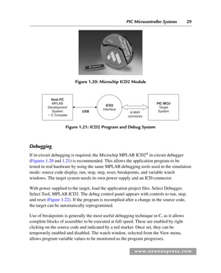 PIC Microcontroller Systems 29
www.newnespress.com
Debugging
If in-circuit debugging is required, the Microchip MPLAB ICD2®
in-circuit debugger
(Figures 1.20 and 1.21) is recommended. This allows the application program to be
tested in real hardware by using the same MPLAB debugging tools used in the simulation
mode: source code display, run, stop, step, reset, breakpoints, and variable watch
windows. The target system needs its own power supply and an ICD connector.
With power supplied to the target, load the application project files. Select Debugger,
Select Tool, MPLAB ICD2. The debug control panel appears with controls to run, step,
and reset (Figure 1.22). If the program is recomplied after a change in the source code,
the target can be automatically reprogrammed.
Use of breakpoints is generally the most useful debugging technique in C, as it allows
complete blocks of assembler to be executed at full speed. These are enabled by right
clicking on the source code and indicated by a red marker. Once set, they can be
temporarily enabled and disabled. The watch window, selected from the View menu,
allows program variable values to be monitored as the program progresses.
Figure 1.20: Microchip ICD2 Module
PIC MCU
Target
System
ICD2
Interface
Host PC
MPLAB
Development
System
⫹ C Compiler
6-WAY
connector
USB
Figure 1.21: ICD2 Program and Debug System
Ch01-H8960.indd 29
Ch01-H8960.indd 29 6/10/2008 4:57:06 PM
6/10/2008 4:57:06 PM
 
