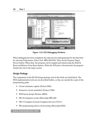 30 Part 1
www.newnespress.com
When debugging has been completed, the chip must be reprogrammed for the final time
by selecting Programmer, Select Tool, MPLAB ICD2. Then, hit the Program Target
Device button. When done, the program can be stopped and started using the Hold In
Reset and Release From Reset buttons. When the ICD pod is disconnected, the program
should auto-run in the target system.
Design Package
The components of the ECAD design package used in this book are listed below. The
PCB implementation tools are not described further, as they are outside the scope of this
programming guide.
● Circuit schematic capture (Proteus ISIS)
● Interactive circuit simulation (Proteus VSM)
● PCB layout design (Proteus ARES)
● PIC development system (Microchip MPLAB)
● PIC C Compiler (Custom Computer Services CCS C)
● PIC programming and in-circuit testing (Microchip ICD2)
Figure 1.22: ICD Debugging Windows
Ch01-H8960.indd 30
Ch01-H8960.indd 30 6/10/2008 4:57:08 PM
6/10/2008 4:57:08 PM
 