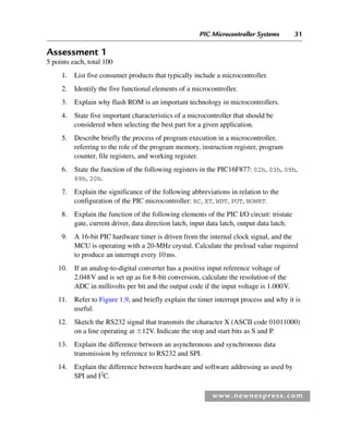 PIC Microcontroller Systems 31
www.newnespress.com
Assessment 1
5 points each, total 100
1. List five consumer products that typically include a microcontroller.
2. Identify the five functional elements of a microcontroller.
3. Explain why flash ROM is an important technology in microcontrollers.
4. State five important characteristics of a microcontroller that should be
considered when selecting the best part for a given application.
5. Describe briefly the process of program execution in a microcontroller,
referring to the role of the program memory, instruction register, program
counter, file registers, and working register.
6. State the function of the following registers in the PIC16F877: 02h, 03h, 09h,
89h, 20h.
7. Explain the significance of the following abbreviations in relation to the
configuration of the PIC microcontroller: RC, XT, WDT, PUT, NOWRT.
8. Explain the function of the following elements of the PIC I/O circuit: tristate
gate, current driver, data direction latch, input data latch, output data latch.
9. A 16-bit PIC hardware timer is driven from the internal clock signal, and the
MCU is operating with a 20-MHz crystal. Calculate the preload value required
to produce an interrupt every 10ms.
10. If an analog-to-digital converter has a positive input reference voltage of
2.048V and is set up as for 8-bit conversion, calculate the resolution of the
ADC in millivolts per bit and the output code if the input voltage is 1.000V.
11. Refer to Figure 1.9, and briefly explain the timer interrupt process and why it is
useful.
12. Sketch the RS232 signal that transmits the character X (ASCII code 01011000)
on a line operating at ⫾12V. Indicate the stop and start bits as S and P.
13. Explain the difference between an asynchronous and synchronous data
transmission by reference to RS232 and SPI.
14. Explain the difference between hardware and software addressing as used by
SPI and I2
C.
Ch01-H8960.indd 31
Ch01-H8960.indd 31 6/10/2008 4:57:09 PM
6/10/2008 4:57:09 PM
 