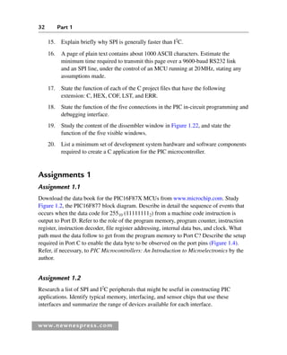 32 Part 1
www.newnespress.com
15. Explain briefly why SPI is generally faster than I2
C.
16. A page of plain text contains about 1000 ASCII characters. Estimate the
minimum time required to transmit this page over a 9600-baud RS232 link
and an SPI line, under the control of an MCU running at 20MHz, stating any
assumptions made.
17. State the function of each of the C project files that have the following
extension: C, HEX, COF, LST, and ERR.
18. State the function of the five connections in the PIC in-circuit programming and
debugging interface.
19. Study the content of the dissembler window in Figure 1.22, and state the
function of the five visible windows.
20. List a minimum set of development system hardware and software components
required to create a C application for the PIC microcontroller.
Assignments 1
Assignment 1.1
Download the data book for the PIC16F87X MCUs from www.microchip.com. Study
Figure 1.2, the PIC16F877 block diagram. Describe in detail the sequence of events that
occurs when the data code for 25510 (111111112) from a machine code instruction is
output to Port D. Refer to the role of the program memory, program counter, instruction
register, instruction decoder, file register addressing, internal data bus, and clock. What
path must the data follow to get from the program memory to Port C? Describe the setup
required in Port C to enable the data byte to be observed on the port pins (Figure 1.4).
Refer, if necessary, to PIC Microcontrollers: An Introduction to Microelectronics by the
author.
Assignment 1.2
Research a list of SPI and I2
C peripherals that might be useful in constructing PIC
applications. Identify typical memory, interfacing, and sensor chips that use these
interfaces and summarize the range of devices available for each interface.
Ch01-H8960.indd 32
Ch01-H8960.indd 32 6/10/2008 4:57:09 PM
6/10/2008 4:57:09 PM
 
