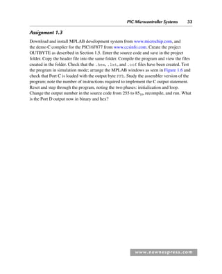 PIC Microcontroller Systems 33
www.newnespress.com
Assignment 1.3
Download and install MPLAB development system from www.microchip.com, and
the demo C complier for the PIC16F877 from www.ccsinfo.com. Create the project
OUTBYTE as described in Section 1.5. Enter the source code and save in the project
folder. Copy the header file into the same folder. Compile the program and view the files
created in the folder. Check that the .hex, .lst, and .cof files have been created. Test
the program in simulation mode; arrange the MPLAB windows as seen in Figure 1.6 and
check that Port C is loaded with the output byte FFh. Study the assembler version of the
program; note the number of instructions required to implement the C output statement.
Reset and step through the program, noting the two phases: initialization and loop.
Change the output number in the source code from 255 to 8510, recompile, and run. What
is the Port D output now in binary and hex?
Ch01-H8960.indd 33
Ch01-H8960.indd 33 6/10/2008 4:57:09 PM
6/10/2008 4:57:09 PM
 
