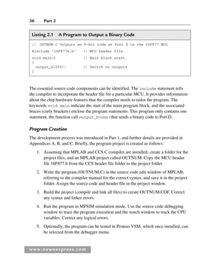 36 Part 2
www.newnespress.com
The essential source code components can be identified. The include statement tells
the compiler to incorporate the header file for a particular MCU. It provides information
about the chip hardware features that the compiler needs to tailor the program. The
keywords void main indicate the start of the main program block, and the associated
braces (curly brackets) enclose the program statements. This program only contains one
statement, the function call output_D(nnn)that sends a binary code to Port D.
Program Creation
The development process was introduced in Part 1, and further details are provided in
Appendices A, B, and C. Briefly, the program project is created as follows:
1. Assuming that MPLAB and CCS C compiler are installed, create a folder for the
project files, and an MPLAB project called OUTNUM. Copy the MCU header
file 16F877.h from the CCS header file folder to the project folder.
2. Write the program (OUTNUM.C) in the source code edit window of MPLAB,
referring to the compiler manual for the correct syntax, and save it in the project
folder. Assign the source code and header file in the project window.
3. Build the project (compile and link all files) to create OUTNUM.COF. Correct
any syntax and linker errors.
4. Run the program in MPSIM simulation mode. Use the source code debugging
window to trace the program execution and the watch window to track the CPU
variables. Correct any logical errors.
5. Optionally, the program can be tested in Proteus VSM, which once installed, can
be selected from the debugger menu.
Listing 2.1 A Program to Output a Binary Code
// OUTNUM.C Outputs an 8-bit code at Port D in the 16F877 MCU
#include "16F877A.h" // MCU header file
void main() // Main block start
{
output_D(255); // Switch on outputs
}
Ch02-H8960.indd 36
Ch02-H8960.indd 36 6/10/2008 5:10:42 PM
6/10/2008 5:10:42 PM
 