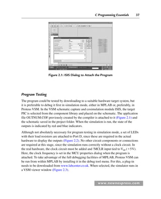 C Programming Essentials 37
www.newnespress.com
Program Testing
The program could be tested by downloading to a suitable hardware target system, but
it is preferable to debug it first in simulation mode, either in MPLAB or, preferably, in
Proteus VSM. In the VSM schematic capture and cosimulation module ISIS, the target
PIC is selected from the component library and placed on the schematic. The application
file OUTNUM.COF previously created by the compiler is attached to it (Figure 2.1) and
the schematic saved in the project folder. When the simulation is run, the state of the
outputs is indicated by red and blue indicators.
Although not absolutely necessary for program testing in simulation mode, a set of LEDs
with their load resistors are attached to Port D, since these are required in the actual
hardware to display the outputs (Figure 2.2). No other circuit components or connections
are required at this stage, since the simulation runs correctly without a clock circuit. In
the real hardware, the clock circuit must be added and !MCLR input tied to Vdd (5V).
Here, the clock frequency is set in the MCU properties dialog when the program is
attached. To take advantage of the full debugging facilities of MPLAB, Proteus VSM can
be run from within MPLAB by installing it in the debug tool menu. For this, a plug-in
needs to be downloaded from www.labcenter.co.uk. When selected, the simulator runs in
a VSM viewer window (Figure 2.3).
Figure 2.1: ISIS Dialog to Attach the Program
Ch02-H8960.indd 37
Ch02-H8960.indd 37 6/10/2008 5:10:43 PM
6/10/2008 5:10:43 PM
 