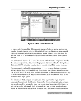 C Programming Essentials 39
www.newnespress.com
by braces, allowing a multilevel hierarchical structure. Main is a special function that
contains the main program block, within which all lower-level functions are contained.
These can return a result to the calling function, but the keyword void preceding the
function name main means that this function returns no result, since it is the top-level
function.
The preprocessor directive #include 16F877A.h instructs the compiler to include
this processor-specific file at the top of the program. It contains labels for the registers in
the selected MCU, so that the compiler knows where to store MCU control variables.
Comments can be enclosed between slash/star (/*...*/) control characters or can
follow a double slash (//), in which case the comment is terminated with a line return.
The program header should contain as much information as possible to assist the user and
facilitate future modifications. Ideally, line comments should describe the effect of the
statement in the target system.
The meaning of the C program is independent of the layout on the page. Only the
sequence of characters is significant to the compiler. However, in practice, the program
source code should be arranged to make it as easy to understand as possible. Spaces or
tabs can be used to indent each block (program level), and the open and close braces
should be lined up in the same column so that the brace pairs can be matched up when
Figure 2.3: MPLAB IDE Screenshot
Ch02-H8960.indd 39
Ch02-H8960.indd 39 6/10/2008 5:10:43 PM
6/10/2008 5:10:43 PM
 