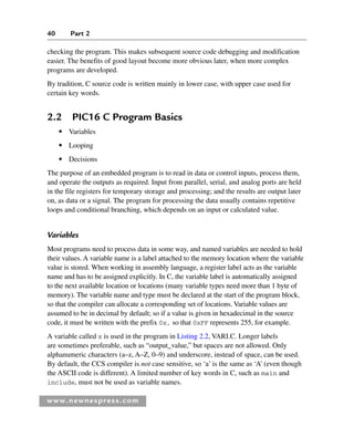 40 Part 2
www.newnespress.com
checking the program. This makes subsequent source code debugging and modification
easier. The benefits of good layout become more obvious later, when more complex
programs are developed.
By tradition, C source code is written mainly in lower case, with upper case used for
certain key words.
2.2 PIC16 C Program Basics
● Variables
● Looping
● Decisions
The purpose of an embedded program is to read in data or control inputs, process them,
and operate the outputs as required. Input from parallel, serial, and analog ports are held
in the file registers for temporary storage and processing; and the results are output later
on, as data or a signal. The program for processing the data usually contains repetitive
loops and conditional branching, which depends on an input or calculated value.
Variables
Most programs need to process data in some way, and named variables are needed to hold
their values. A variable name is a label attached to the memory location where the variable
value is stored. When working in assembly language, a register label acts as the variable
name and has to be assigned explicitly. In C, the variable label is automatically assigned
to the next available location or locations (many variable types need more than 1 byte of
memory). The variable name and type must be declared at the start of the program block,
so that the compiler can allocate a corresponding set of locations. Variable values are
assumed to be in decimal by default; so if a value is given in hexadecimal in the source
code, it must be written with the prefix 0x, so that 0xFF represents 255, for example.
A variable called x is used in the program in Listing 2.2, VARI.C. Longer labels
are sometimes preferable, such as “output_value,” but spaces are not allowed. Only
alphanumeric characters (a–z, A–Z, 0–9) and underscore, instead of space, can be used.
By default, the CCS compiler is not case sensitive, so ‘a’ is the same as ‘A’ (even though
the ASCII code is different). A limited number of key words in C, such as main and
include, must not be used as variable names.
Ch02-H8960.indd 40
Ch02-H8960.indd 40 6/10/2008 5:10:43 PM
6/10/2008 5:10:43 PM
 