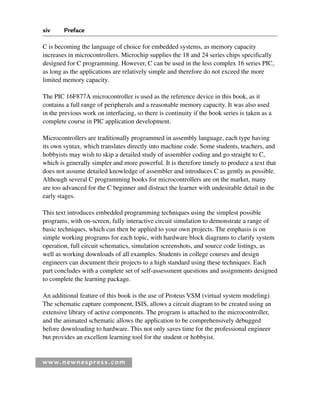 www.newnespress.com
C is becoming the language of choice for embedded systems, as memory capacity
increases in microcontrollers. Microchip supplies the 18 and 24 series chips specifically
designed for C programming. However, C can be used in the less complex 16 series PIC,
as long as the applications are relatively simple and therefore do not exceed the more
limited memory capacity.
The PIC 16F877A microcontroller is used as the reference device in this book, as it
contains a full range of peripherals and a reasonable memory capacity. It was also used
in the previous work on interfacing, so there is continuity if the book series is taken as a
complete course in PIC application development.
Microcontrollers are traditionally programmed in assembly language, each type having
its own syntax, which translates directly into machine code. Some students, teachers, and
hobbyists may wish to skip a detailed study of assembler coding and go straight to C,
which is generally simpler and more powerful. It is therefore timely to produce a text that
does not assume detailed knowledge of assembler and introduces C as gently as possible.
Although several C programming books for microcontrollers are on the market, many
are too advanced for the C beginner and distract the learner with undesirable detail in the
early stages.
This text introduces embedded programming techniques using the simplest possible
programs, with on-screen, fully interactive circuit simulation to demonstrate a range of
basic techniques, which can then be applied to your own projects. The emphasis is on
simple working programs for each topic, with hardware block diagrams to clarify system
operation, full circuit schematics, simulation screenshots, and source code listings, as
well as working downloads of all examples. Students in college courses and design
engineers can document their projects to a high standard using these techniques. Each
part concludes with a complete set of self-assessment questions and assignments designed
to complete the learning package.
An additional feature of this book is the use of Proteus VSM (virtual system modeling).
The schematic capture component, ISIS, allows a circuit diagram to be created using an
extensive library of active components. The program is attached to the microcontroller,
and the animated schematic allows the application to be comprehensively debugged
before downloading to hardware. This not only saves time for the professional engineer
but provides an excellent learning tool for the student or hobbyist.
xiv Preface
Pre-H8960.indd xiv
Pre-H8960.indd xiv 6/10/2008 10:38:13 AM
6/10/2008 10:38:13 AM
 