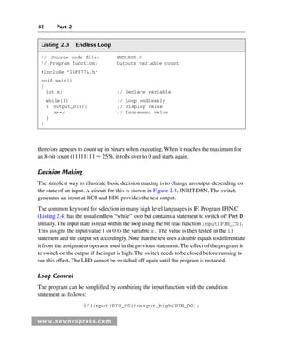 42 Part 2
www.newnespress.com
Listing 2.3 Endless Loop
// Source code file: ENDLESS.C
// Program function: Outputs variable count
#include 16F877A.h
void main()
{
int x; // Declare variable
while(1) // Loop endlessly
{ output_D(x); // Display value
x++; // Increment value
}
}
therefore appears to count up in binary when executing. When it reaches the maximum for
an 8-bit count (11111111  255), it rolls over to 0 and starts again.
Decision Making
The simplest way to illustrate basic decision making is to change an output depending on
the state of an input. A circuit for this is shown in Figure 2.4, INBIT.DSN. The switch
generates an input at RC0 and RD0 provides the test output.
The common keyword for selection in many high level languages is IF. Program IFIN.C
(Listing 2.4) has the usual endless “while” loop but contains a statement to switch off Port D
initially. The input state is read within the loop using the bit read function input(PIN_C0).
This assigns the input value 1 or 0 to the variable x. The value is then tested in the if
statement and the output set accordingly. Note that the test uses a double equals to differentiate
it from the assignment operator used in the previous statement. The effect of the program is
to switch on the output if the input is high. The switch needs to be closed before running to
see this effect. The LED cannot be switched off again until the program is restarted.
Loop Control
The program can be simplified by combining the input function with the condition
statement as follows:
if(input(PIN_C0))output_high(PIN_D0);
Ch02-H8960.indd 42
Ch02-H8960.indd 42 6/10/2008 5:10:43 PM
6/10/2008 5:10:43 PM
 