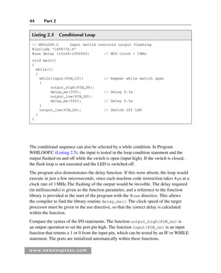 44 Part 2
www.newnespress.com
Listing 2.5 Conditional Loop
// WHILOOP.C Input switch controls output flashing
#include 16F877A.h
#use delay (clock=1000000) // MCU clock = 1MHz
void main()
{
while(1)
{
while(input(PIN_C0)) // Repeat while switch open
{
output_high(PIN_D0);
delay_ms(300); // Delay 0.3s
output_low(PIN_D0);
delay_ms(500); // Delay 0.5s
}
output_low(PIN_D0); // Switch off LED
}
}
The conditional sequence can also be selected by a while condition. In Program
WHILOOP.C (Listing 2.5), the input is tested in the loop condition statement and the
output flashed on and off while the switch is open (input high). If the switch is closed,
the flash loop is not executed and the LED is switched off.
The program also demonstrates the delay function. If this were absent, the loop would
execute in just a few microseconds, since each machine code instruction takes 4μs at a
clock rate of 1MHz.The flashing of the output would be invisible. The delay required
(in milliseconds) is given as the function parameter, and a reference to the function
library is provided at the start of the program with the #use directive. This allows
the compiler to find the library routine delay_ms(). The clock speed of the target
processor must be given in the use directive, so that the correct delay is calculated
within the function.
Compare the syntax of the I/O statements. The function output_high(PIN_nn) is
an output operation to set the port pin high. The function input(PIN_nn) is an input
function that returns a 1 or 0 from the input pin, which can be tested by an IF or WHILE
statement. The ports are initialized automatically within these functions.
Ch02-H8960.indd 44
Ch02-H8960.indd 44 6/10/2008 5:10:44 PM
6/10/2008 5:10:44 PM
 