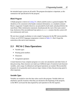C Programming Essentials 47
www.newnespress.com
the intended target system are all useful. The program description is important, as this
summarizes the specification for the program.
Blank Program
A blank program is shown in Listing 2.8, which could be used as a general template. We
should try to be consistent in the header comment information, so a standard comment
block is suggested. Compiler directives are preceded by hash marks and placed before the
main block. Other initialization statements should precede the start of the main control
loop. Inclusion of the unconditional loop option while(1) assumes that the system will
run continuously until reset.
We now have enough vocabulary to write simple C programs for the PIC microcontroller.
A basic set of CCS C language components is shown in Table 2.1. Don’t forget the
semicolon at the end of each statement.
2.3 PIC16 C Data Operations
● Variable types
● Floating point numbers
● Characters
● Assignment operators
A main function of any computer program is to carry out calculations and other forms of
data processing. Data structures are made up of different types of numerical and character
variables, and a range of arithmetical and logical operations are needed. Microcontroller
programs do not generally need to process large volumes of data, but processing speed is
often important.
Variable Types
Variables are needed to store the data values used in the program. Variable labels are
attached to specific locations when they are declared at the beginning of the program,
so the MCU can locate the data required by each operation in the file registers.
Ch02-H8960.indd 47
Ch02-H8960.indd 47 6/10/2008 5:10:44 PM
6/10/2008 5:10:44 PM
 