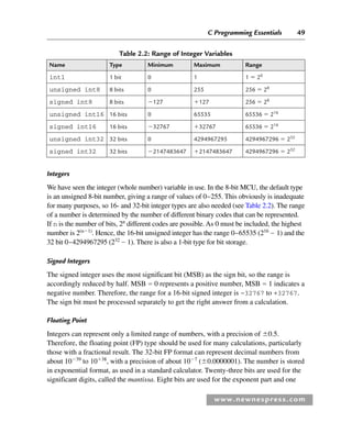 C Programming Essentials 49
www.newnespress.com
Integers
We have seen the integer (whole number) variable in use. In the 8-bit MCU, the default type
is an unsigned 8-bit number, giving a range of values of 0–255. This obviously is inadequate
for many purposes, so 16- and 32-bit integer types are also needed (see Table 2.2). The range
of a number is determined by the number of different binary codes that can be represented.
If n is the number of bits, 2n
different codes are possible. As 0 must be included, the highest
number is 2(n1)
. Hence, the 16-bit unsigned integer has the range 0–65535 (216
 1) and the
32 bit 0–4294967295 (232
 1). There is also a 1-bit type for bit storage.
Signed Integers
The signed integer uses the most significant bit (MSB) as the sign bit, so the range is
accordingly reduced by half. MSB  0 represents a positive number, MSB  1 indicates a
negative number. Therefore, the range for a 16-bit signed integer is –32767 to +32767.
The sign bit must be processed separately to get the right answer from a calculation.
Floating Point
Integers can represent only a limited range of numbers, with a precision of 0.5.
Therefore, the floating point (FP) type should be used for many calculations, particularly
those with a fractional result. The 32-bit FP format can represent decimal numbers from
about 1039
to 1038
, with a precision of about 107
(0.0000001). The number is stored
in exponential format, as used in a standard calculator. Twenty-three bits are used for the
significant digits, called the mantissa. Eight bits are used for the exponent part and one
Table 2.2: Range of Integer Variables
Name Type Minimum Maximum Range
int1 1 bit 0 1 1  20
unsigned int8 8 bits 0 255 256  28
signed int8 8 bits 127 127 256  28
unsigned int16 16 bits 0 65535 65536  216
signed int16 16 bits 32767 32767 65536  216
unsigned int32 32 bits 0 4294967295 4294967296  232
signed int32 32 bits 2147483647 2147483647 4294967296  232
Ch02-H8960.indd 49
Ch02-H8960.indd 49 6/10/2008 5:10:44 PM
6/10/2008 5:10:44 PM
 
