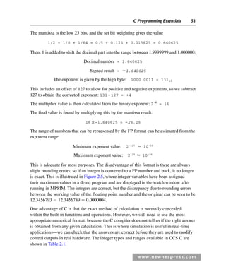 C Programming Essentials 51
www.newnespress.com
The mantissa is the low 23 bits, and the set bit weighting gives the value
1/2 + 1/8 + 1/64 = 0.5 + 0.125 + 0.015625 = 0.640625
Then, 1 is added to shift the decimal part into the range between 1.9999999 and 1.000000:
Decimal number = 1.640625
Signed result = 1.640625
The exponent is given by the high byte: 1000 0011 = 13110
This includes an offset of 127 to allow for positive and negative exponents, so we subtract
127 to obtain the corrected exponent: 131-127 = +4
The multiplier value is then calculated from the binary exponent: 2
+4
= 16
The final value is found by multiplying this by the mantissa result:
16 x-1.640625 = –26.25
The range of numbers that can be represented by the FP format can be estimated from the
exponent range:
Minimum exponent value: 2–127
⬇ 10–39
Maximum exponent value: 2128
⬇ 10+38
This is adequate for most purposes. The disadvantage of this format is there are always
slight rounding errors; so if an integer is converted to a FP number and back, it no longer
is exact. This is illustrated in Figure 2.5, where integer variables have been assigned
their maximum values in a demo program and are displayed in the watch window after
running in MPSIM. The integers are correct, but the discrepancy due to rounding errors
between the working value of the floating point number and the original can be seen to be
12.3456793  12.3456789  0.0000004.
One advantage of C is that the exact method of calculation is normally concealed
within the built-in functions and operations. However, we still need to use the most
appropriate numerical format, because the C compiler does not tell us if the right answer
is obtained from any given calculation. This is where simulation is useful in real-time
applications—we can check that the answers are correct before they are used to modify
control outputs in real hardware. The integer types and ranges available in CCS C are
shown in Table 2.1.
Ch02-H8960.indd 51
Ch02-H8960.indd 51 6/10/2008 5:10:44 PM
6/10/2008 5:10:44 PM
 