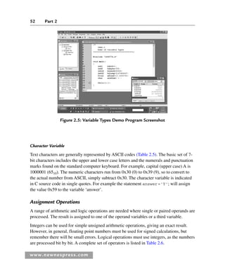 52 Part 2
www.newnespress.com
Character Variable
Text characters are generally represented by ASCII codes (Table 2.5). The basic set of 7-
bit characters includes the upper and lower case letters and the numerals and punctuation
marks found on the standard computer keyboard. For example, capital (upper case) A is
1000001 (6510). The numeric characters run from 0x30 (0) to 0x39 (9), so to convert to
the actual number from ASCII, simply subtract 0x30. The character variable is indicated
in C source code in single quotes. For example the statement answer='Y'; will assign
the value 0x59 to the variable ‘answer’.
Assignment Operations
A range of arithmetic and logic operations are needed where single or paired operands are
processed. The result is assigned to one of the operand variables or a third variable.
Integers can be used for simple unsigned arithmetic operations, giving an exact result.
However, in general, floating point numbers must be used for signed calculations, but
remember there will be small errors. Logical operations must use integers, as the numbers
are processed bit by bit. A complete set of operators is listed in Table 2.6.
Figure 2.5: Variable Types Demo Program Screenshot
Ch02-H8960.indd 52
Ch02-H8960.indd 52 6/10/2008 5:10:44 PM
6/10/2008 5:10:44 PM
 