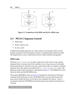 56 Part 2
www.newnespress.com
(a) (b)
Condition
True?
Statement
Block
Statement
Block
Condition
True?
Figure 2.7: Comparison of (a) While and (b) Do..While Loop
2.4 PIC16 C Sequence Control
● While loops
● Break, continue, goto
● If, else, switch
Conditional branching operations are a basic feature of any program. These must be
properly organized so that the program structure is maintained and confusion avoided.
The program then is easy to understand and more readily modified and upgraded.
While Loops
The basic while(condition) provides a logical test at the start of a loop, and the
statement block is executed only if the condition is true. It may, however, be desirable
that the loop block be executed at least once, particularly if the test condition is affected
within the loop. This option is provided by the do..while(condition) syntax. The
difference between these alternatives is illustrated in Figure 2.7. The WHILE test occurs
before the block and the DO WHILE after.
The program DOWHILE shown in Listing 2.9 includes the same block of statements
contained within both types of loop. The WHILE block is not executed because the
loop control variable has been set to 0 and is never modified. By contrast, ‘count’ is
incremented within the DO WHILE loop before being tested, and the loop therefore is
executed.
Ch02-H8960.indd 56
Ch02-H8960.indd 56 6/10/2008 5:10:46 PM
6/10/2008 5:10:46 PM
 
