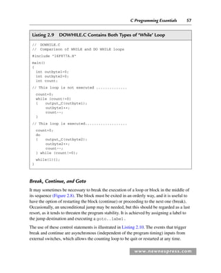C Programming Essentials 57
www.newnespress.com
Listing 2.9 DOWHILE.C Contains Both Types of ‘While’ Loop
// DOWHILE.C
// Comparison of WHILE and DO WHILE loops
#include 16F877A.H
main()
{
int outbyte1=0;
int outbyte2=0;
int count;
// This loop is not executed ..............
count=0;
while (count!=0)
{ output_C(outbyte1);
outbyte1++;
count--;
}
// This loop is executed...................
count=0;
do
{ output_C(outbyte2);
outbyte2++;
count--;
} while (count!=0);
while(1){};
}
Break, Continue, and Goto
It may sometimes be necessary to break the execution of a loop or block in the middle of
its sequence (Figure 2.8). The block must be exited in an orderly way, and it is useful to
have the option of restarting the block (continue) or proceeding to the next one (break).
Occasionally, an unconditional jump may be needed, but this should be regarded as a last
resort, as it tends to threaten the program stability. It is achieved by assigning a label to
the jump destination and executing a goto..label.
The use of these control statements is illustrated in Listing 2.10. The events that trigger
break and continue are asynchronous (independent of the program timing) inputs from
external switches, which allows the counting loop to be quit or restarted at any time.
Ch02-H8960.indd 57
Ch02-H8960.indd 57 6/10/2008 5:10:46 PM
6/10/2008 5:10:46 PM
 