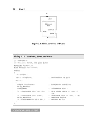 58 Part 2
www.newnespress.com
Listing 2.10 Continue, Break, and Goto
// CONTINUE.C
// Continue, break, and goto jumps
#include 16F877A.H
#use delay(clock=4000000)
main()
{
int outbyte;
again: outbyte=0; // Destination of goto
while(1)
{
output_C(outbyte); // Foreground operation
delay_ms(10);
outbyte++; // Increments Port C
if (!input(PIN_D0)) continue; // Skip other tests if input 0
low
if (!input(PIN_D1)) break; // Terminate loop if input 1 low
delay_ms(100); // Debounce inputs
if (outbyte==100) goto again; // Restart at 100
}
}
Label
Continue
Goto
Break
Statement
Block
Figure 2.8: Break, Continue, and Goto
Ch02-H8960.indd 58
Ch02-H8960.indd 58 6/10/2008 5:10:46 PM
6/10/2008 5:10:46 PM
 