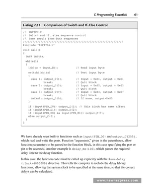 C Programming Essentials 61
www.newnespress.com
Listing 2.11 Comparison of Switch and If..Else Control
// SWITCH.C
// Switch and if..else sequence control
// Same result from both sequences
///////////////////////////////////////////////////////////////
#include 16F877A.h
void main()
{
int8 inbits;
while(1)
{
inbits = input_D(); // Read input byte
switch(inbits) // Test input byte
{
case 1: output_C(1); // Input = 0x01, output = 0x01
break; // Quit block
case 2: output_C(3); // Input = 0x02, output = 0x03
break; // Quit block
case 3: output_C(7); // Input = 0x03, output = 0x07
break; // Quit block
default:output_C(0); // If none, output=0x00
}
if (input(PIN_D0)) output_C(1); // This block has same effect
if (input(PIN_D1)) output_C(2);
if (input(PIN_D0)  input(PIN_D1)) output_C(7);
else output_C(0);
}
}
We have already seen built-in functions such as input(PIN_D0) and output_C(255),
which read and write the ports. Function “arguments,” given in the parentheses, allow
function parameters to be passed to the function block, in this case specifying the port or
pin to be accessed. Another example is delay_ms(100), which passes the required
delay time to the delay function.
In this case, the function code must be called up explicitly with the #use delay
(clock=4000000) directive. This tells the compiler to include the delay library
functions, allowing the system clock to be specified at the same time, so that the correct
delays can be calculated.
Ch02-H8960.indd 61
Ch02-H8960.indd 61 6/10/2008 5:10:47 PM
6/10/2008 5:10:47 PM
 