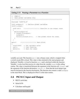 64 Part 2
www.newnespress.com
Listing 2.13 Passing a Parameter to a Function
// FUNC2.C
// Uses global variables only
///////////////////////////////////////////////////////////////
#include 16F877A.H
int8 outbyte=1; // Declare global variables
int16 n,count;
void out() //////////////////// Function to run output count
{
while(outbyte!=0)
{ output_C(outbyte);
outbyte++;
for(n=1;ncount;n++); // Use global value for count
}
}
main() //////////////////// Main block
{
count=2000; // Set variable value
out(); // Call function
while(1); // Wait for reset
}
variables are used. The function out() runs a binary count, which is stopped when
a switch on pin D0 is closed. This value is then returned to the main program and
displayed. Variable n is local to function out()and is declared within the function.
Variable t is also local but receives its value from the variable count in the calling
routine. The value is transferred between the argument in the function call (count) and
the argument of the function declaration (int16 t). Note that the local integer type
must be declared in the function declaration. The function also returns a value outbyte
to the main block. This is displayed at Port C in the main routine.
2.6 PIC16 C Input and Output
● RS232 serial data
● Serial LCD
● Calculator and keypad
Ch02-H8960.indd 64
Ch02-H8960.indd 64 6/10/2008 5:10:47 PM
6/10/2008 5:10:47 PM
 