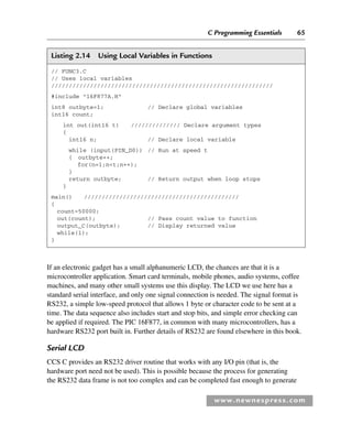 C Programming Essentials 65
www.newnespress.com
Listing 2.14 Using Local Variables in Functions
// FUNC3.C
// Uses local variables
///////////////////////////////////////////////////////////////
#include 16F877A.H
int8 outbyte=1; // Declare global variables
int16 count;
int out(int16 t) ////////////// Declare argument types
{
int16 n; // Declare local variable
while (input(PIN_D0)) // Run at speed t
{ outbyte++;
for(n=1;nt;n++);
}
return outbyte; // Return output when loop stops
}
main() ////////////////////////////////////////////
{
count=50000;
out(count); // Pass count value to function
output_C(outbyte); // Display returned value
while(1);
}
If an electronic gadget has a small alphanumeric LCD, the chances are that it is a
microcontroller application. Smart card terminals, mobile phones, audio systems, coffee
machines, and many other small systems use this display. The LCD we use here has a
standard serial interface, and only one signal connection is needed. The signal format is
RS232, a simple low-speed protocol that allows 1 byte or character code to be sent at a
time. The data sequence also includes start and stop bits, and simple error checking can
be applied if required. The PIC 16F877, in common with many microcontrollers, has a
hardware RS232 port built in. Further details of RS232 are found elsewhere in this book.
Serial LCD
CCS C provides an RS232 driver routine that works with any I/O pin (that is, the
hardware port need not be used). This is possible because the process for generating
the RS232 data frame is not too complex and can be completed fast enough to generate
Ch02-H8960.indd 65
Ch02-H8960.indd 65 6/10/2008 5:10:47 PM
6/10/2008 5:10:47 PM
 