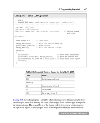 C Programming Essentials 67
www.newnespress.com
Table 2.8: Essential Control Codes for Serial 2x16 LCD
Code Effect
254 Switch to control mode
followed by
00 Home to start of row 1
01 Clear screen
192 Go to start of row 2
Listing 2.15 Serial LCD Operation
// LCD.C
// Serial LCD test-send character using putc() and printf()
///////////////////////////////////////////////////////////////
#include 16F877A.h
#use delay(clock=4000000)
#use rs232(baud=9600, xmit=PIN_D0, rcv=PIN_D1) // Define speed
and pins
void main()
{
char acap='A'; // Test data
delay_ms(1000); // Wait for LCD to wake up
putc(254); putc(1); // Home cursor
delay_ms(10); // Wait for LCD to finish
while(1)
{
putc(acap); // Send test character
putc(254); putc(192); delay_ms(10); // Move to second row
printf(ASCII %c CHAR %d ,acap,acap); // Send test data again
while(1);
}
}
Listing 2.16 shows the program FLOAT.C, which illustrates how different variable types
are displayed, as well as showing the range of each type. Each variable type is output in
turn to the display. The general form of the format code is %nt, where n is the number
of significant figures to be displayed and t is the output variable type. The number of
Ch02-H8960.indd 67
Ch02-H8960.indd 67 6/10/2008 5:10:47 PM
6/10/2008 5:10:47 PM
 